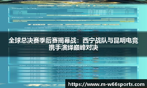 全球总决赛季后赛揭幕战：西宁战队与昆明电竞携手演绎巅峰对决